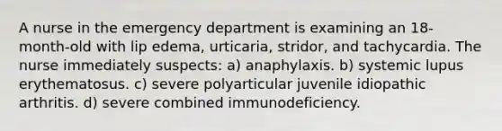 A nurse in the emergency department is examining an 18-month-old with lip edema, urticaria, stridor, and tachycardia. The nurse immediately suspects: a) anaphylaxis. b) systemic lupus erythematosus. c) severe polyarticular juvenile idiopathic arthritis. d) severe combined immunodeficiency.