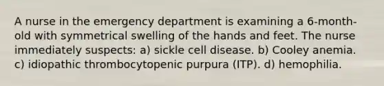 A nurse in the emergency department is examining a 6-month-old with symmetrical swelling of the hands and feet. The nurse immediately suspects: a) sickle cell disease. b) Cooley anemia. c) idiopathic thrombocytopenic purpura (ITP). d) hemophilia.