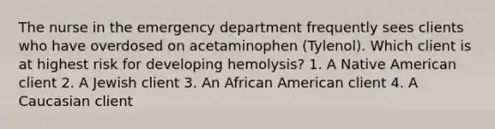 The nurse in the emergency department frequently sees clients who have overdosed on acetaminophen (Tylenol). Which client is at highest risk for developing hemolysis? 1. A Native American client 2. A Jewish client 3. An African American client 4. A Caucasian client