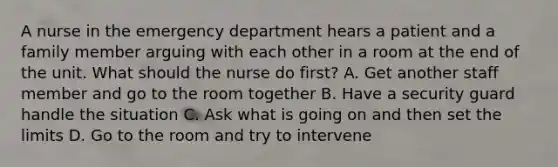 A nurse in the emergency department hears a patient and a family member arguing with each other in a room at the end of the unit. What should the nurse do first? A. Get another staff member and go to the room together B. Have a security guard handle the situation C. Ask what is going on and then set the limits D. Go to the room and try to intervene