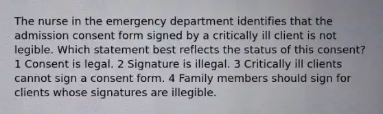 The nurse in the emergency department identifies that the admission consent form signed by a critically ill client is not legible. Which statement best reflects the status of this consent? 1 Consent is legal. 2 Signature is illegal. 3 Critically ill clients cannot sign a consent form. 4 Family members should sign for clients whose signatures are illegible.