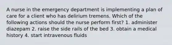 A nurse in the emergency department is implementing a plan of care for a client who has delirium tremens. Which of the following actions should the nurse perform first? 1. administer diazepam 2. raise the side rails of the bed 3. obtain a medical history 4. start intravenous fluids