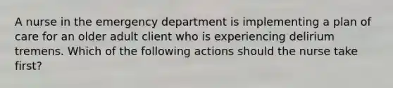 A nurse in the emergency department is implementing a plan of care for an older adult client who is experiencing delirium tremens. Which of the following actions should the nurse take first?