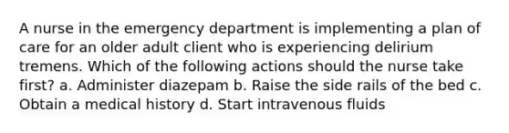 A nurse in the emergency department is implementing a plan of care for an older adult client who is experiencing delirium tremens. Which of the following actions should the nurse take first? a. Administer diazepam b. Raise the side rails of the bed c. Obtain a medical history d. Start intravenous fluids