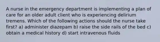 A nurse in the emergency department is implementing a plan of care for an older adult client who is experiencing delirium tremens. Which of the following actions should the nurse take first? a) administer diazepam b) raise the side rails of the bed c) obtain a medical history d) start intravenous fluids