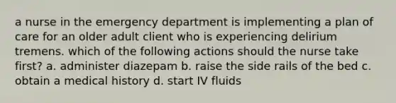 a nurse in the emergency department is implementing a plan of care for an older adult client who is experiencing delirium tremens. which of the following actions should the nurse take first? a. administer diazepam b. raise the side rails of the bed c. obtain a medical history d. start IV fluids