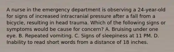 A nurse in the emergency department is observing a 24-year-old for signs of increased intracranial pressure after a fall from a bicycle, resulting in head trauma. Which of the following signs or symptoms would be cause for concern? A. Bruising under one eye. B. Repeated vomiting. C. Signs of sleepiness at 11 PM. D. Inability to read short words from a distance of 18 inches.