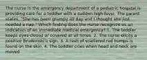 The nurse in the emergency department of a pediatric hospital is providing care for a toddler with a sudden high fever. The parent states, "She has been grumpy all day and I thought she just needed a nap." Which finding does the nurse recognize as an indication of an immediate medical emergency? 1. The toddler keeps eyes closed or covered at all times. 2. The nurse elicits a positive Brudzinski's sign. 3. A rash of scattered red bumps is found on the skin. 4. The toddler cries when head and neck are moved.