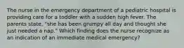 The nurse in the emergency department of a pediatric hospital is providing care for a toddler with a sudden high fever. The parents state, "she has been grumpy all day and thought she just needed a nap." Which finding does the nurse recognize as an indication of an immediate medical emergency?