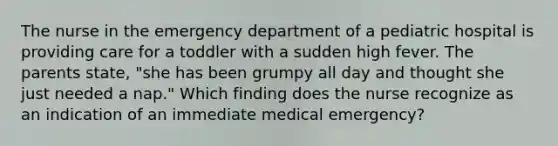 The nurse in the emergency department of a pediatric hospital is providing care for a toddler with a sudden high fever. The parents state, "she has been grumpy all day and thought she just needed a nap." Which finding does the nurse recognize as an indication of an immediate medical emergency?