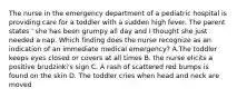 The nurse in the emergency department of a pediatric hospital is providing care for a toddler with a sudden high fever. The parent states ' she has been grumpy all day and I thought she just needed a nap. Which finding does the nurse recognize as an indication of an immediate medical emergency? A.The toddler keeps eyes closed or covers at all times B. the nurse elicits a positive brudzinki's sign C. A rash of scattered red bumps is found on the skin D. The toddler cries when head and neck are moved