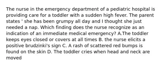 The nurse in the emergency department of a pediatric hospital is providing care for a toddler with a sudden high fever. The parent states ' she has been grumpy all day and I thought she just needed a nap. Which finding does the nurse recognize as an indication of an immediate medical emergency? A.The toddler keeps eyes closed or covers at all times B. the nurse elicits a positive brudzinki's sign C. A rash of scattered red bumps is found on the skin D. The toddler cries when head and neck are moved