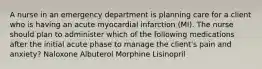 A nurse in an emergency department is planning care for a client who is having an acute myocardial infarction (MI). The nurse should plan to administer which of the following medications after the initial acute phase to manage the client's pain and anxiety? Naloxone Albuterol Morphine Lisinopril