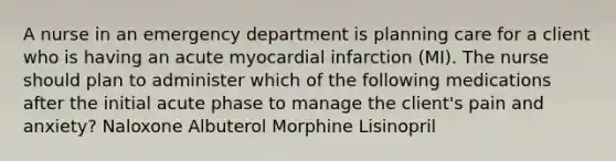 A nurse in an emergency department is planning care for a client who is having an acute myocardial infarction (MI). The nurse should plan to administer which of the following medications after the initial acute phase to manage the client's pain and anxiety? Naloxone Albuterol Morphine Lisinopril