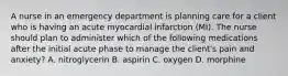 A nurse in an emergency department is planning care for a client who is having an acute myocardial infarction (MI). The nurse should plan to administer which of the following medications after the initial acute phase to manage the client's pain and anxiety? A. nitroglycerin B. aspirin C. oxygen D. morphine