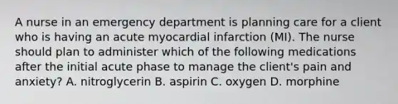 A nurse in an emergency department is planning care for a client who is having an acute myocardial infarction (MI). The nurse should plan to administer which of the following medications after the initial acute phase to manage the client's pain and anxiety? A. nitroglycerin B. aspirin C. oxygen D. morphine