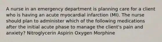 A nurse in an emergency department is planning care for a client who is having an acute myocardial infarction (MI). The nurse should plan to administer which of the following medications after the initial acute phase to manage the client's pain and anxiety? Nitroglycerin Aspirin Oxygen Morphine