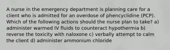 A nurse in the emergency department is planning care for a client who is admitted for an overdose of phencyclidine (PCP). Which of the following actions should the nurse plan to take? a) administer warmed IV fluids to counteract hypothermia b) reverse the toxicity with naloxone c) verbally attempt to calm the client d) administer ammonium chloride