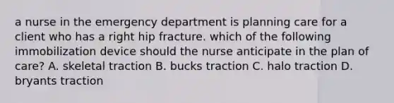 a nurse in the emergency department is planning care for a client who has a right hip fracture. which of the following immobilization device should the nurse anticipate in the plan of care? A. skeletal traction B. bucks traction C. halo traction D. bryants traction