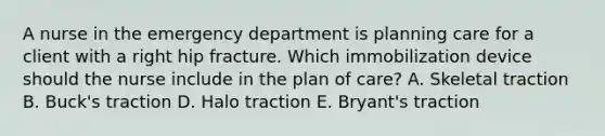 A nurse in the emergency department is planning care for a client with a right hip fracture. Which immobilization device should the nurse include in the plan of care? A. Skeletal traction B. Buck's traction D. Halo traction E. Bryant's traction