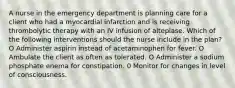 A nurse in the emergency department is planning care for a client who had a myocardial infarction and is receiving thrombolytic therapy with an IV infusion of alteplase. Which of the following interventions should the nurse include in the plan? O Administer aspirin instead of acetaminophen for fever. O Ambulate the client as often as tolerated. O Administer a sodium phosphate enema for constipation. 0 Monitor for changes in level of consciousness.