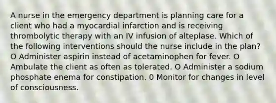 A nurse in the emergency department is planning care for a client who had a myocardial infarction and is receiving thrombolytic therapy with an IV infusion of alteplase. Which of the following interventions should the nurse include in the plan? O Administer aspirin instead of acetaminophen for fever. O Ambulate the client as often as tolerated. O Administer a sodium phosphate enema for constipation. 0 Monitor for changes in level of consciousness.