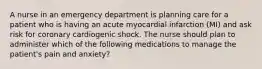 A nurse in an emergency department is planning care for a patient who is having an acute myocardial infarction (MI) and ask risk for coronary cardiogenic shock. The nurse should plan to administer which of the following medications to manage the patient's pain and anxiety?