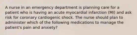 A nurse in an emergency department is planning care for a patient who is having an acute myocardial infarction (MI) and ask risk for coronary cardiogenic shock. The nurse should plan to administer which of the following medications to manage the patient's pain and anxiety?