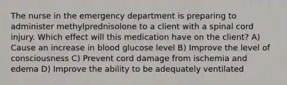 The nurse in the emergency department is preparing to administer methylprednisolone to a client with a spinal cord injury. Which effect will this medication have on the client? A) Cause an increase in blood glucose level B) Improve the level of consciousness C) Prevent cord damage from ischemia and edema D) Improve the ability to be adequately ventilated