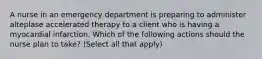 A nurse in an emergency department is preparing to administer alteplase accelerated therapy to a client who is having a myocardial infarction. Which of the following actions should the nurse plan to take? (Select all that apply)