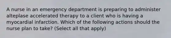 A nurse in an emergency department is preparing to administer alteplase accelerated therapy to a client who is having a myocardial infarction. Which of the following actions should the nurse plan to take? (Select all that apply)