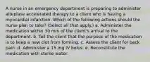 A nurse in an emergency department is preparing to administer alteplase accelerated therapy to a client who is having a myocardial infarction. Which of the following actions should the nurse plan to take? (Select all that apply.) a. Administer the medication within 30 min of the client's arrival to the department. b. Tell the client that the purpose of the medication is to keep a new clot from forming. c. Assess the client for back pain. d. Administer a 15 mg IV bolus. e. Reconstitute the medication with sterile water.