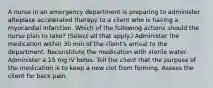 A nurse in an emergency department is preparing to administer alteplase accelerated therapy to a client who is having a myocardial infarction. Which of the following actions should the nurse plan to take? (Select all that apply.) Administer the medication within 30 min of the client's arrival to the department. Reconstitute the medication with sterile water. Administer a 15 mg IV bolus. Tell the client that the purpose of the medication is to keep a new clot from forming. Assess the client for back pain.