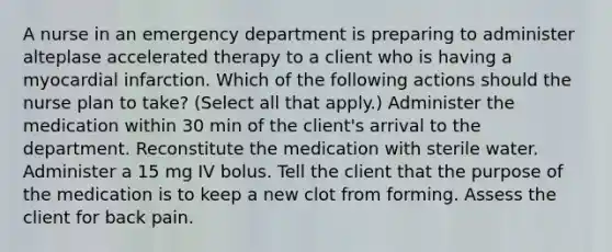 A nurse in an emergency department is preparing to administer alteplase accelerated therapy to a client who is having a myocardial infarction. Which of the following actions should the nurse plan to take? (Select all that apply.) Administer the medication within 30 min of the client's arrival to the department. Reconstitute the medication with sterile water. Administer a 15 mg IV bolus. Tell the client that the purpose of the medication is to keep a new clot from forming. Assess the client for back pain.