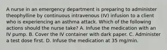 A nurse in an emergency department is preparing to administer theophylline by continuous intravenous (IV) infusion to a client who is experiencing an asthma attack. Which of the following actions should the nurse take? A. Infuse the medication with an IV pump. B. Cover the IV container with dark paper. C. Administer a test dose first. D. Infuse the medication at 35 mg/min.