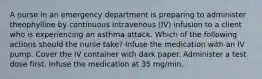 A nurse in an emergency department is preparing to administer theophylline by continuous intravenous (IV) infusion to a client who is experiencing an asthma attack. Which of the following actions should the nurse take? Infuse the medication with an IV pump. Cover the IV container with dark paper. Administer a test dose first. Infuse the medication at 35 mg/min.