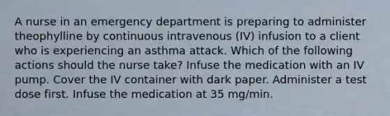 A nurse in an emergency department is preparing to administer theophylline by continuous intravenous (IV) infusion to a client who is experiencing an asthma attack. Which of the following actions should the nurse take? Infuse the medication with an IV pump. Cover the IV container with dark paper. Administer a test dose first. Infuse the medication at 35 mg/min.