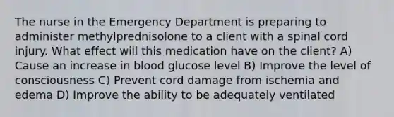 The nurse in the Emergency Department is preparing to administer methylprednisolone to a client with a spinal cord injury. What effect will this medication have on the client? A) Cause an increase in blood glucose level B) Improve the level of consciousness C) Prevent cord damage from ischemia and edema D) Improve the ability to be adequately ventilated