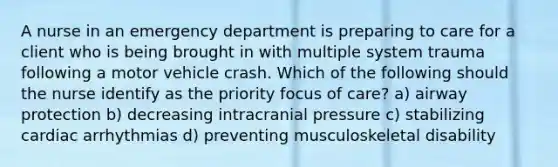 A nurse in an emergency department is preparing to care for a client who is being brought in with multiple system trauma following a motor vehicle crash. Which of the following should the nurse identify as the priority focus of care? a) airway protection b) decreasing intracranial pressure c) stabilizing cardiac arrhythmias d) preventing musculoskeletal disability