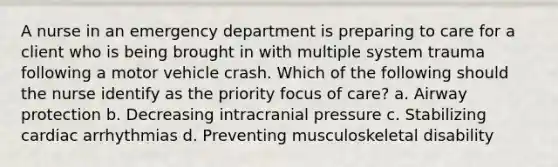 A nurse in an emergency department is preparing to care for a client who is being brought in with multiple system trauma following a motor vehicle crash. Which of the following should the nurse identify as the priority focus of care? a. Airway protection b. Decreasing intracranial pressure c. Stabilizing cardiac arrhythmias d. Preventing musculoskeletal disability