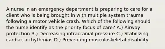 A nurse in an emergency department is preparing to care for a client who is being brought in with multiple system trauma following a motor vehicle crash. Which of the following should the nurse identify as the priority focus of care? A.) Airway protection B.) Decreasing intracranial pressure C.) Stabilizing cardiac arrhythmias D.) Preventing musculoskeletal disability