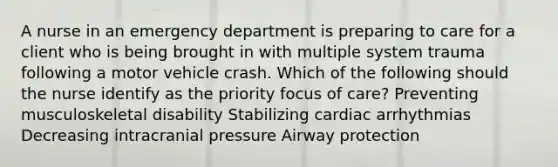 A nurse in an emergency department is preparing to care for a client who is being brought in with multiple system trauma following a motor vehicle crash. Which of the following should the nurse identify as the priority focus of care? Preventing musculoskeletal disability Stabilizing cardiac arrhythmias Decreasing intracranial pressure Airway protection