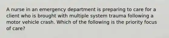 A nurse in an emergency department is preparing to care for a client who is brought with multiple system trauma following a motor vehicle crash. Which of the following is the priority focus of care?