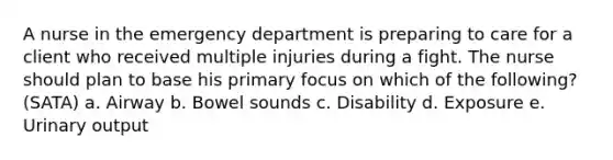 A nurse in the emergency department is preparing to care for a client who received multiple injuries during a fight. The nurse should plan to base his primary focus on which of the following? (SATA) a. Airway b. Bowel sounds c. Disability d. Exposure e. Urinary output