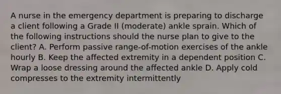 A nurse in the emergency department is preparing to discharge a client following a Grade II (moderate) ankle sprain. Which of the following instructions should the nurse plan to give to the client? A. Perform passive range-of-motion exercises of the ankle hourly B. Keep the affected extremity in a dependent position C. Wrap a loose dressing around the affected ankle D. Apply cold compresses to the extremity intermittently