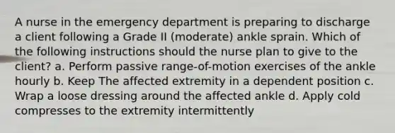 A nurse in the emergency department is preparing to discharge a client following a Grade II (moderate) ankle sprain. Which of the following instructions should the nurse plan to give to the client? a. Perform passive range-of-motion exercises of the ankle hourly b. Keep The affected extremity in a dependent position c. Wrap a loose dressing around the affected ankle d. Apply cold compresses to the extremity intermittently