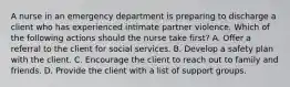 A nurse in an emergency department is preparing to discharge a client who has experienced intimate partner violence. Which of the following actions should the nurse take first? A. Offer a referral to the client for social services. B. Develop a safety plan with the client. C. Encourage the client to reach out to family and friends. D. Provide the client with a list of support groups.