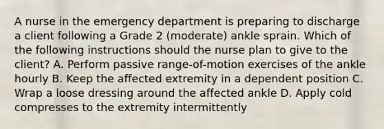 A nurse in the emergency department is preparing to discharge a client following a Grade 2 (moderate) ankle sprain. Which of the following instructions should the nurse plan to give to the client? A. Perform passive range-of-motion exercises of the ankle hourly B. Keep the affected extremity in a dependent position C. Wrap a loose dressing around the affected ankle D. Apply cold compresses to the extremity intermittently