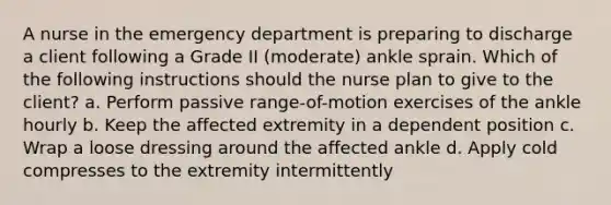 A nurse in the emergency department is preparing to discharge a client following a Grade II (moderate) ankle sprain. Which of the following instructions should the nurse plan to give to the client? a. Perform passive range-of-motion exercises of the ankle hourly b. Keep the affected extremity in a dependent position c. Wrap a loose dressing around the affected ankle d. Apply cold compresses to the extremity intermittently