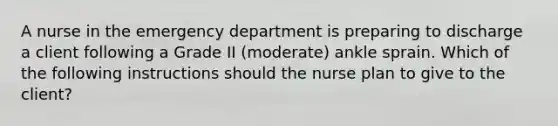 A nurse in the emergency department is preparing to discharge a client following a Grade II (moderate) ankle sprain. Which of the following instructions should the nurse plan to give to the client?